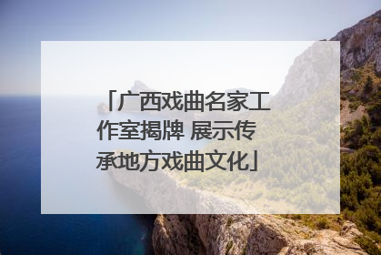广西戏曲名家工作室揭牌 展示传承地方戏曲文化