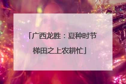 广西龙胜：夏种时节 梯田之上农耕忙