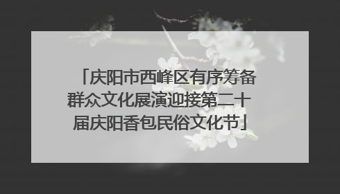 庆阳市西峰区有序筹备群众文化展演迎接第二十届庆阳香包民俗文化节