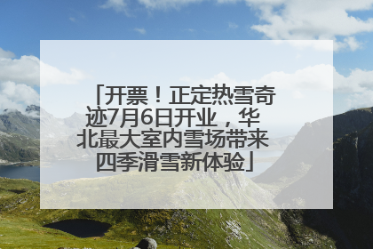开票！正定热雪奇迹7月6日开业，华北最大室内雪场带来四季滑雪新体验