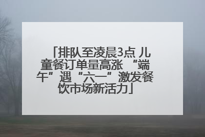 排队至凌晨3点 儿童餐订单量高涨 “端午”遇“六一”激发餐饮市场新活力