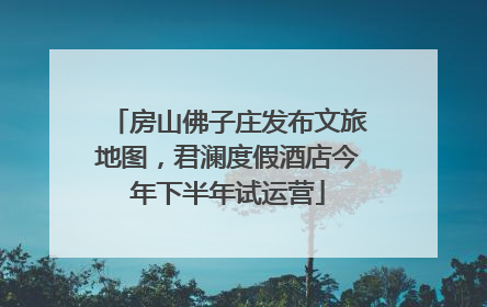 房山佛子庄发布文旅地图，君澜度假酒店今年下半年试运营