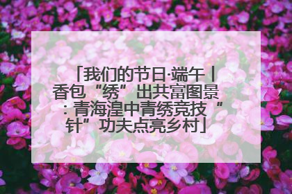 我们的节日·端午丨香包“绣”出共富图景：青海湟中青绣竞技“针”功夫点亮乡村