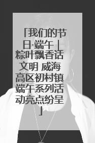 我们的节日·端午｜粽叶飘香话文明 威海高区初村镇端午系列活动亮点纷呈