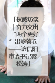 权威访谈｜奋力交出“两个更好”出彩答卷——访信阳市委书记蔡松涛
