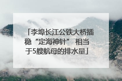 李埠长江公铁大桥插稳“定海神针” 相当于5艘航母的排水量