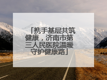 携手基层共筑健康，济南市第三人民医院温暖守护健康路
