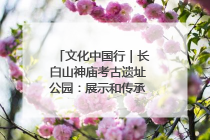 文化中国行｜长白山神庙考古遗址公园：展示和传承多民族文化交融