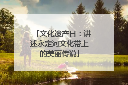 文化遗产日：讲述永定河文化带上的美丽传说