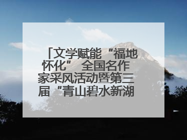 文学赋能“福地怀化” 全国名作家采风活动暨第三届“青山碧水新湖南”创作启动