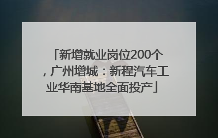 新增就业岗位200个，广州增城：新程汽车工业华南基地全面投产