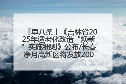 早八条丨《吉林省2025年适老化改造“焕新”实施细则》公布/长春净月高新区将发放200万元汽车消费券！