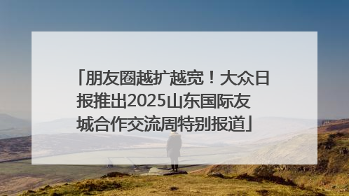 朋友圈越扩越宽！大众日报推出2025山东国际友城合作交流周特别报道
