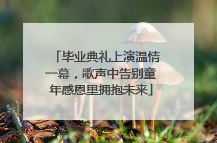 毕业典礼上演温情一幕，歌声中告别童年感恩里拥抱未来