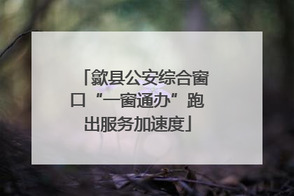 歙县公安综合窗口“一窗通办”跑出服务加速度