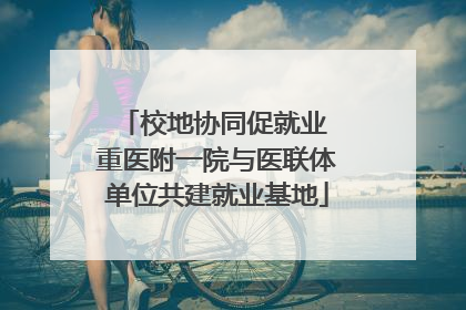 校地协同促就业 重医附一院与医联体单位共建就业基地