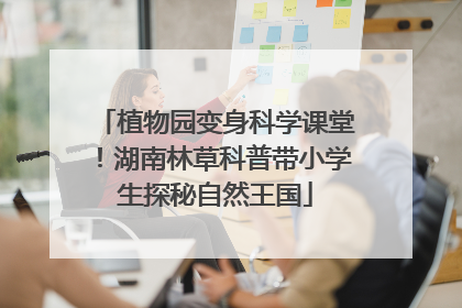 植物园变身科学课堂！湖南林草科普带小学生探秘自然王国