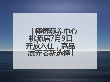 槿椿颐养中心桃源居7月9日开放入住，高品质养老新选择