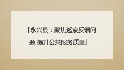 永兴县：聚焦巡察反馈问题 提升公共服务质量