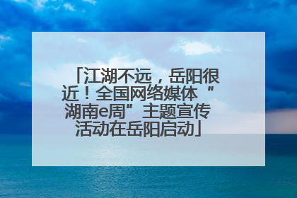 江湖不远，岳阳很近！全国网络媒体“湖南e周”主题宣传活动在岳阳启动