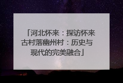 河北怀来：探访怀来古村落幽州村：历史与现代的完美融合