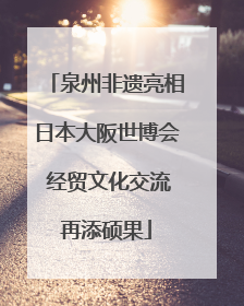 泉州非遗亮相日本大阪世博会 经贸文化交流再添硕果