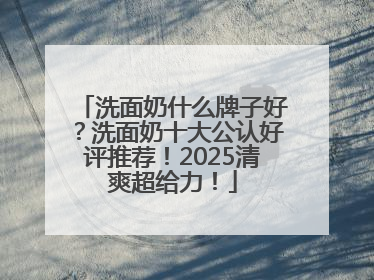洗面奶什么牌子好？洗面奶十大公认好评推荐！2025清爽超给力！