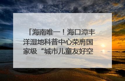海南唯一！海口潭丰洋湿地科普中心荣膺国家级“城市儿童友好空间建设园区”称号
