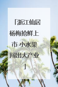浙江仙居杨梅抢鲜上市 小水果闯出大产业