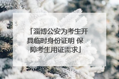 淄博公安为考生开具临时身份证明 保障考生用证需求