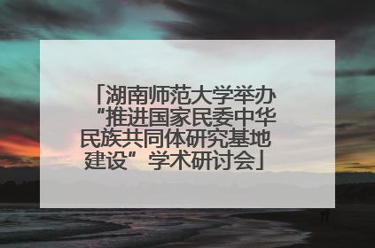 湖南师范大学举办“推进国家民委中华民族共同体研究基地建设”学术研讨会