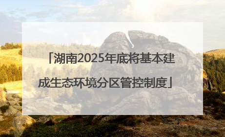 湖南2025年底将基本建成生态环境分区管控制度