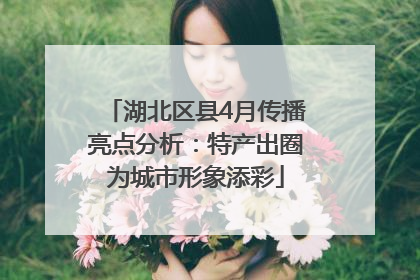 湖北区县4月传播亮点分析：特产出圈为城市形象添彩