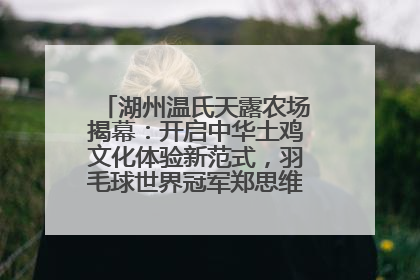 湖州温氏天露农场揭幕：开启中华土鸡文化体验新范式，羽毛球世界冠军郑思维助力品牌兴农