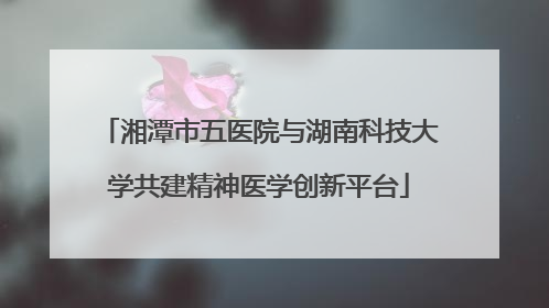 湘潭市五医院与湖南科技大学共建精神医学创新平台