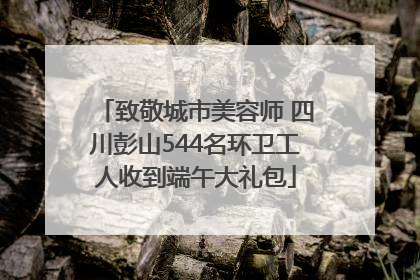 致敬城市美容师 四川彭山544名环卫工人收到端午大礼包