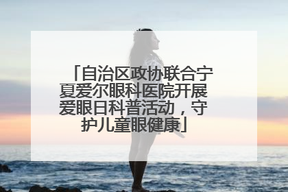 自治区政协联合宁夏爱尔眼科医院开展爱眼日科普活动，守护儿童眼健康