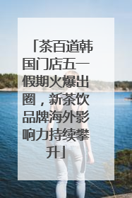 茶百道韩国门店五一假期火爆出圈，新茶饮品牌海外影响力持续攀升