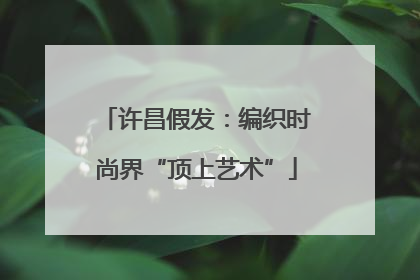 许昌假发：编织时尚界“顶上艺术”