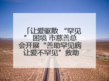 让爱驱散 “罕见” 困境 市慈善总会开展“善助罕见病 让爱不罕见”救助慰问活动