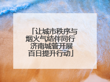 让城市秩序与烟火气结伴同行 济南城管开展百日提升行动
