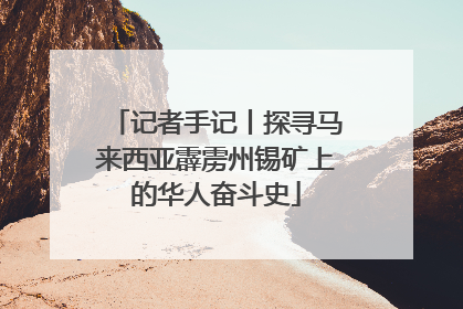 记者手记丨探寻马来西亚霹雳州锡矿上的华人奋斗史