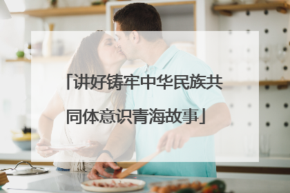 讲好铸牢中华民族共同体意识青海故事