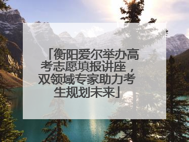 衡阳爱尔举办高考志愿填报讲座，双领域专家助力考生规划未来