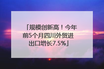 规模创新高！今年前5个月四川外贸进出口增长7.5%