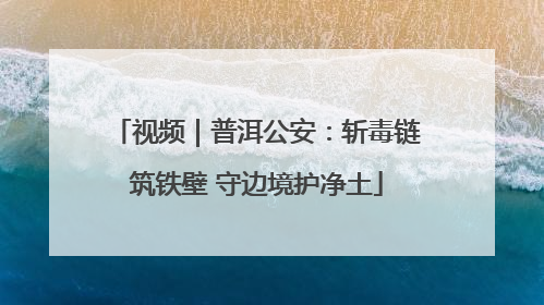 视频｜普洱公安：斩毒链筑铁壁 守边境护净土