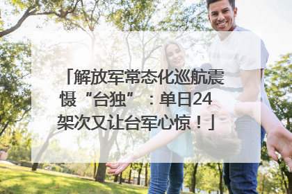 解放军常态化巡航震慑“台独”：单日24架次又让台军心惊！