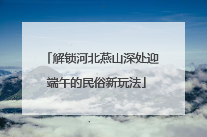 解锁河北燕山深处迎端午的民俗新玩法