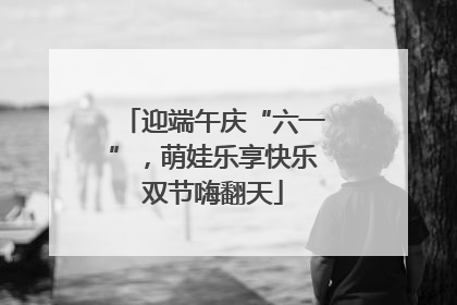 迎端午庆“六一”，萌娃乐享快乐双节嗨翻天