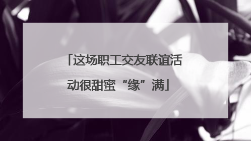 这场职工交友联谊活动很甜蜜“缘”满